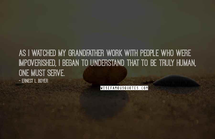 Ernest L. Boyer Quotes: As I watched my grandfather work with people who were impoverished, I began to understand that to be truly human, one must serve.