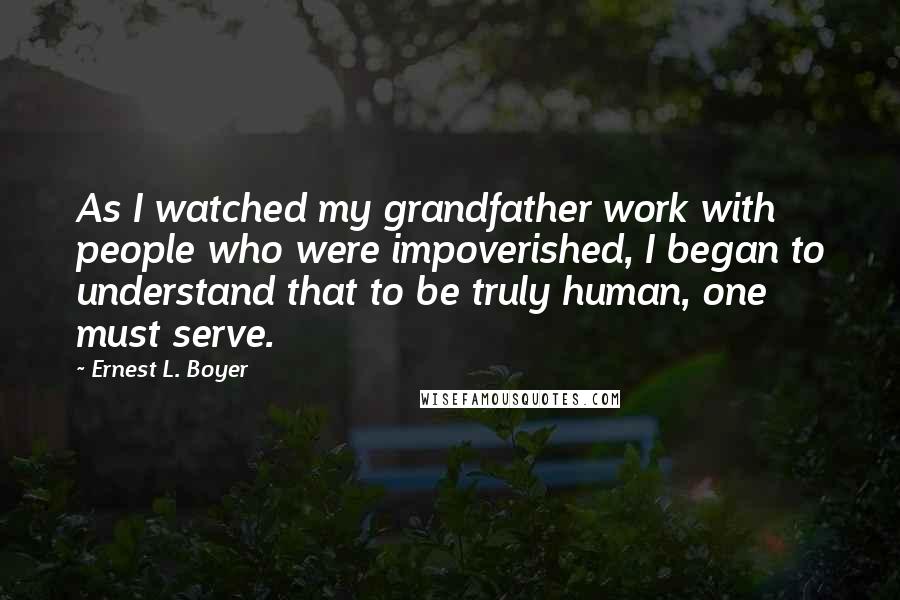 Ernest L. Boyer Quotes: As I watched my grandfather work with people who were impoverished, I began to understand that to be truly human, one must serve.