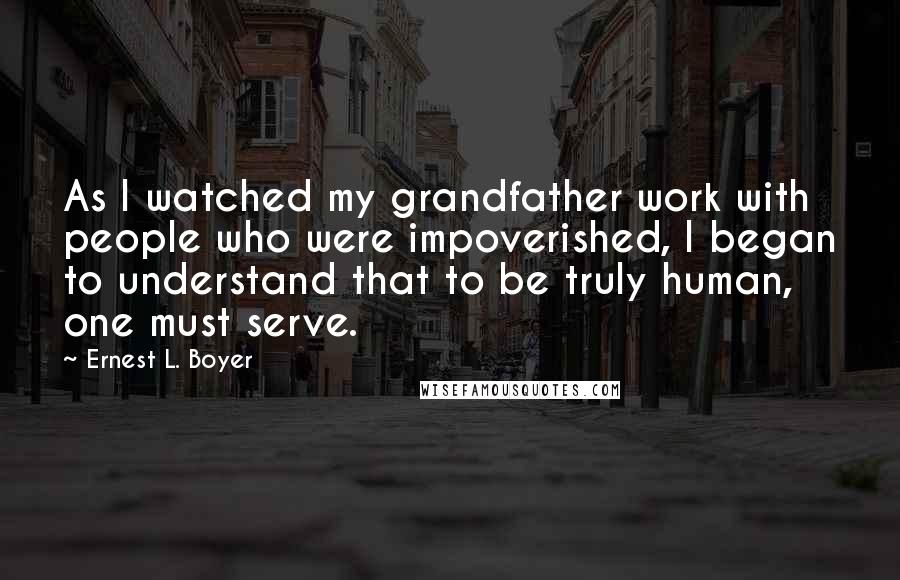 Ernest L. Boyer Quotes: As I watched my grandfather work with people who were impoverished, I began to understand that to be truly human, one must serve.