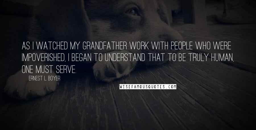 Ernest L. Boyer Quotes: As I watched my grandfather work with people who were impoverished, I began to understand that to be truly human, one must serve.