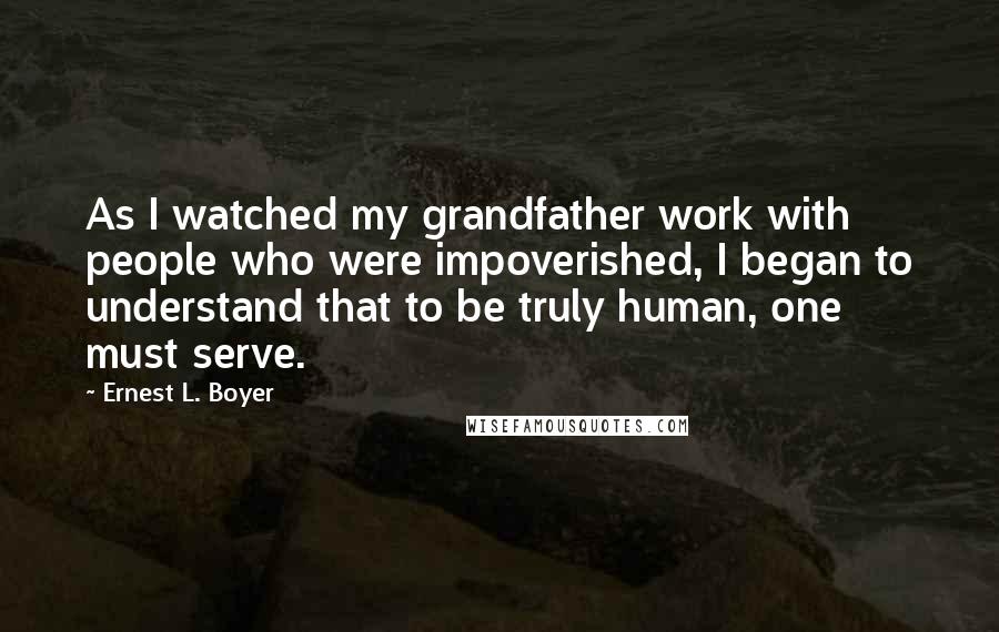 Ernest L. Boyer Quotes: As I watched my grandfather work with people who were impoverished, I began to understand that to be truly human, one must serve.