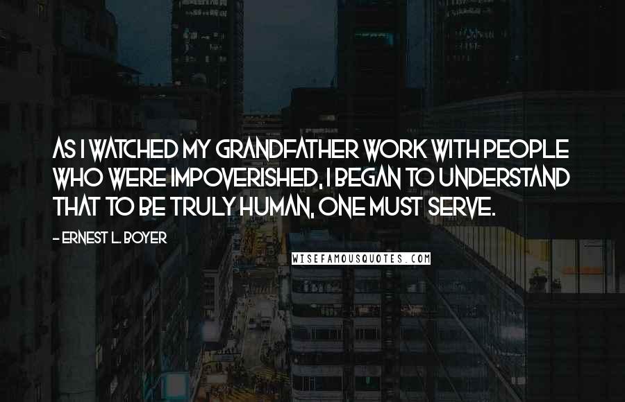 Ernest L. Boyer Quotes: As I watched my grandfather work with people who were impoverished, I began to understand that to be truly human, one must serve.