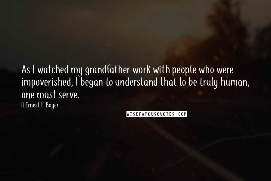 Ernest L. Boyer Quotes: As I watched my grandfather work with people who were impoverished, I began to understand that to be truly human, one must serve.