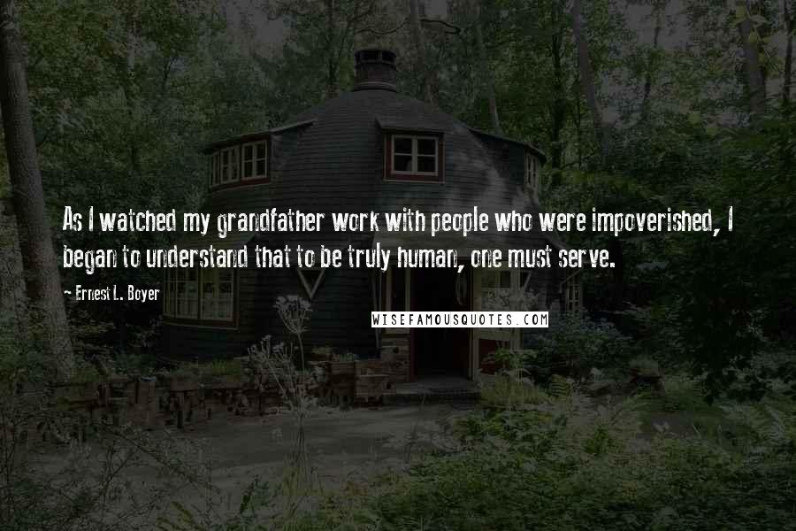 Ernest L. Boyer Quotes: As I watched my grandfather work with people who were impoverished, I began to understand that to be truly human, one must serve.