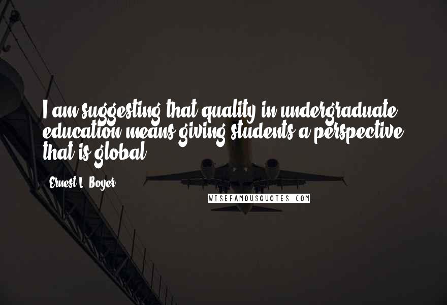 Ernest L. Boyer Quotes: I am suggesting that quality in undergraduate education means giving students a perspective that is global.