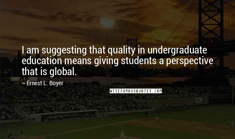 Ernest L. Boyer Quotes: I am suggesting that quality in undergraduate education means giving students a perspective that is global.