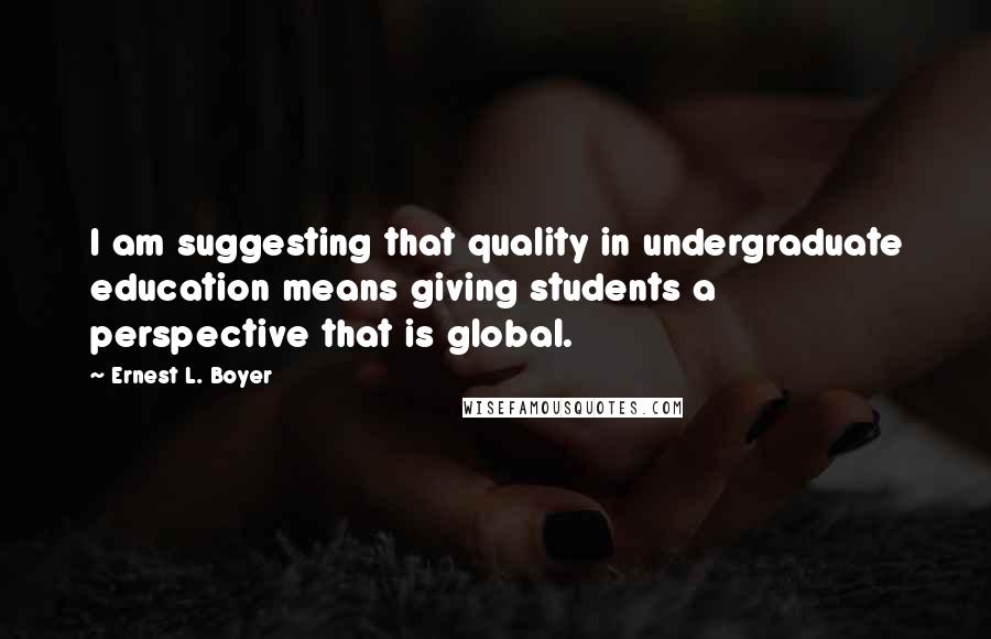 Ernest L. Boyer Quotes: I am suggesting that quality in undergraduate education means giving students a perspective that is global.