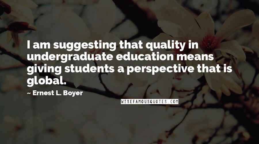 Ernest L. Boyer Quotes: I am suggesting that quality in undergraduate education means giving students a perspective that is global.