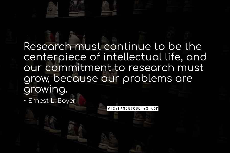 Ernest L. Boyer Quotes: Research must continue to be the centerpiece of intellectual life, and our commitment to research must grow, because our problems are growing.