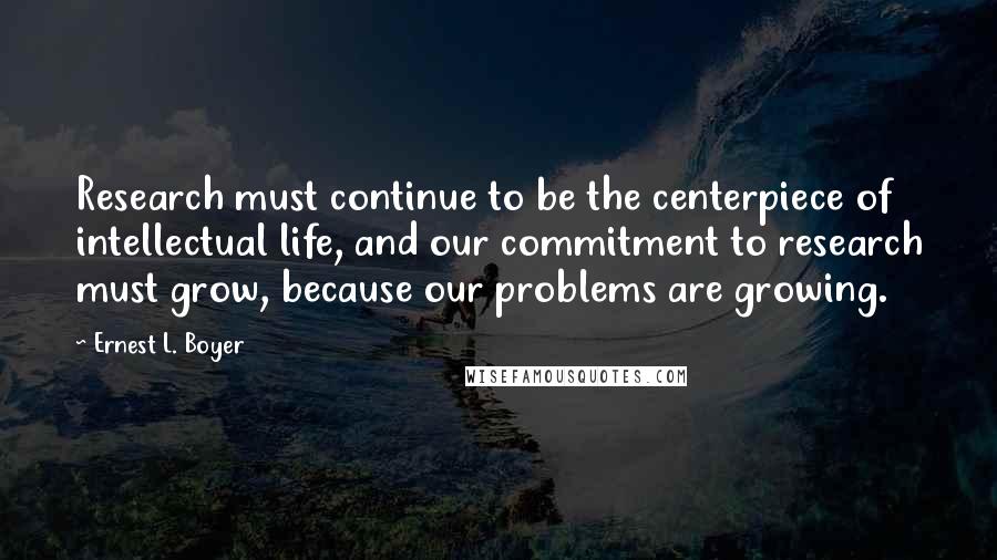 Ernest L. Boyer Quotes: Research must continue to be the centerpiece of intellectual life, and our commitment to research must grow, because our problems are growing.