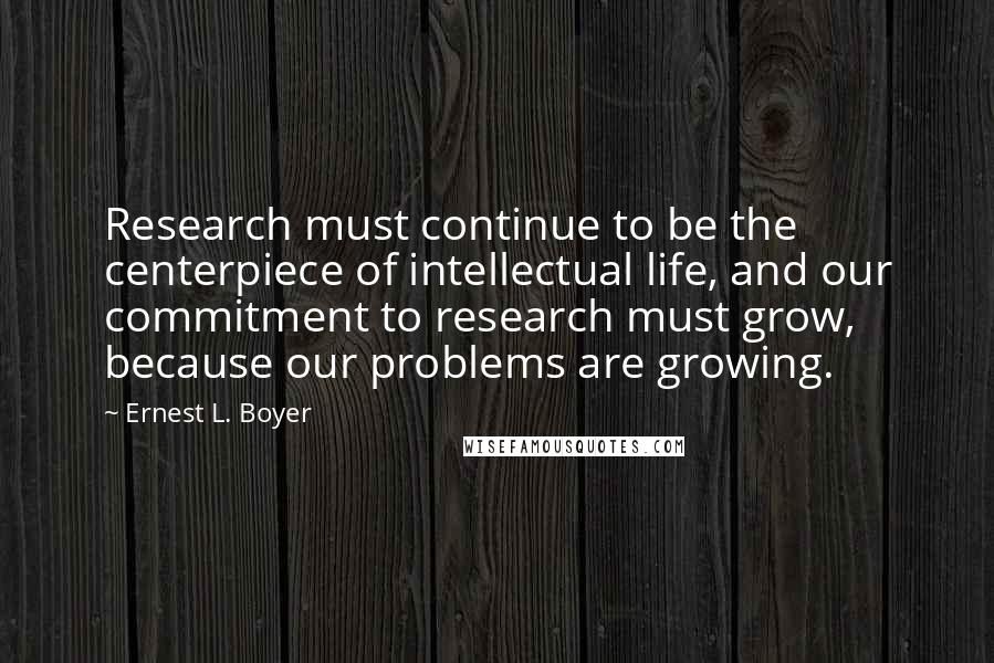 Ernest L. Boyer Quotes: Research must continue to be the centerpiece of intellectual life, and our commitment to research must grow, because our problems are growing.