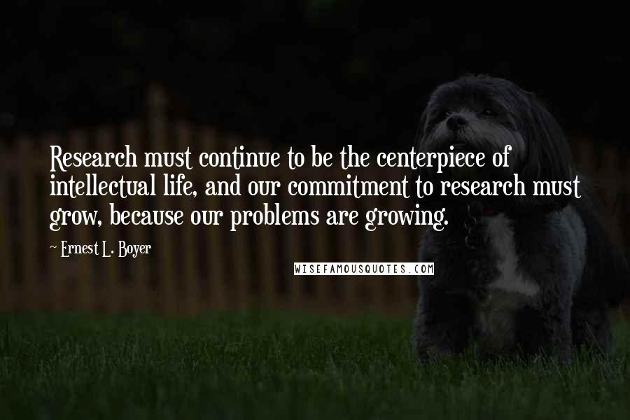 Ernest L. Boyer Quotes: Research must continue to be the centerpiece of intellectual life, and our commitment to research must grow, because our problems are growing.