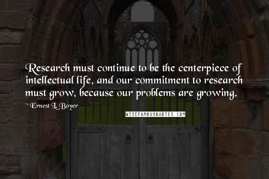 Ernest L. Boyer Quotes: Research must continue to be the centerpiece of intellectual life, and our commitment to research must grow, because our problems are growing.
