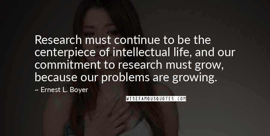 Ernest L. Boyer Quotes: Research must continue to be the centerpiece of intellectual life, and our commitment to research must grow, because our problems are growing.