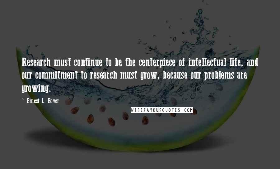 Ernest L. Boyer Quotes: Research must continue to be the centerpiece of intellectual life, and our commitment to research must grow, because our problems are growing.