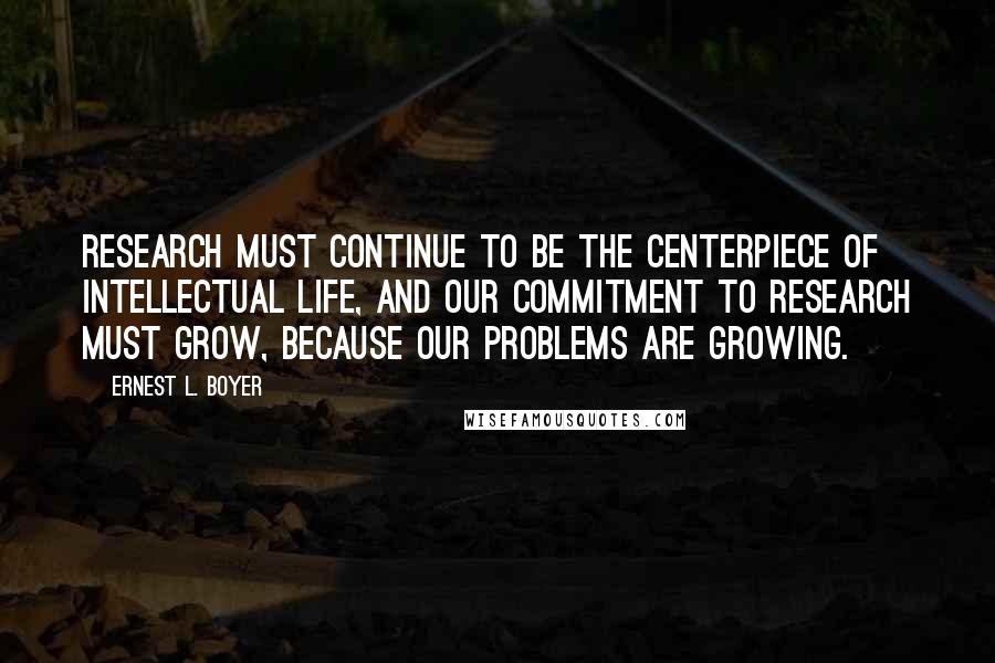 Ernest L. Boyer Quotes: Research must continue to be the centerpiece of intellectual life, and our commitment to research must grow, because our problems are growing.