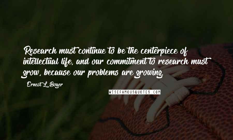 Ernest L. Boyer Quotes: Research must continue to be the centerpiece of intellectual life, and our commitment to research must grow, because our problems are growing.