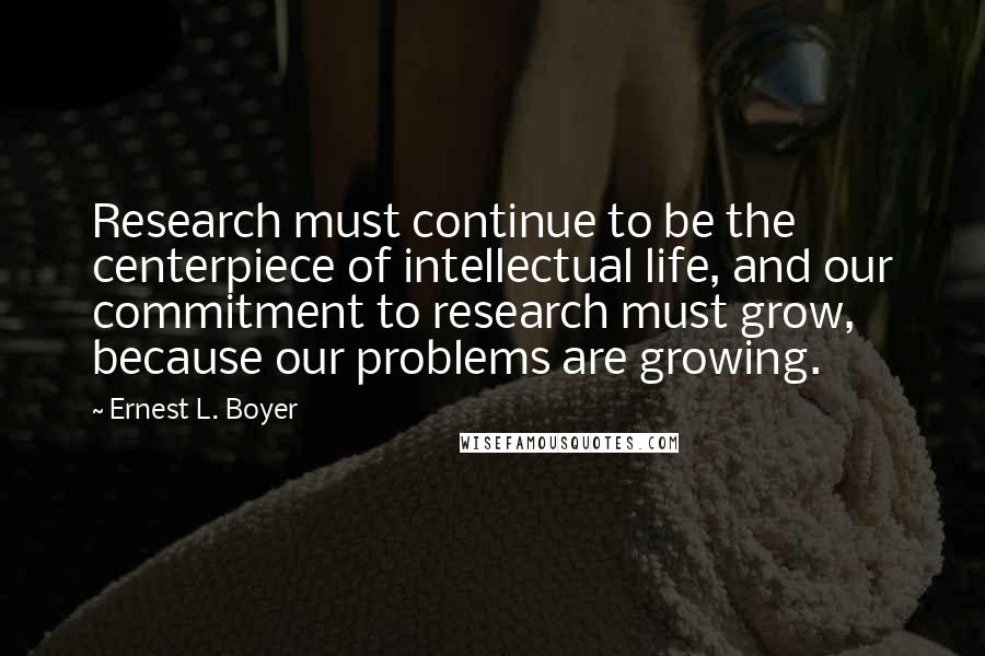 Ernest L. Boyer Quotes: Research must continue to be the centerpiece of intellectual life, and our commitment to research must grow, because our problems are growing.