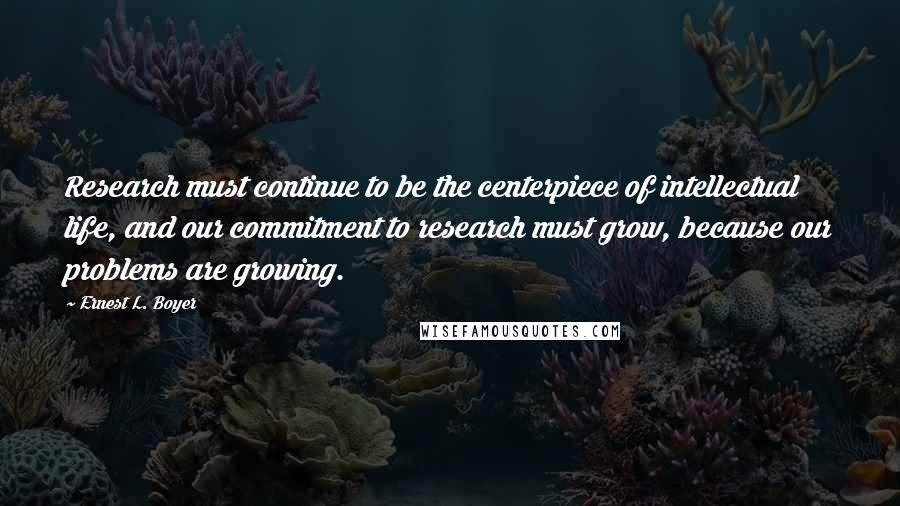 Ernest L. Boyer Quotes: Research must continue to be the centerpiece of intellectual life, and our commitment to research must grow, because our problems are growing.