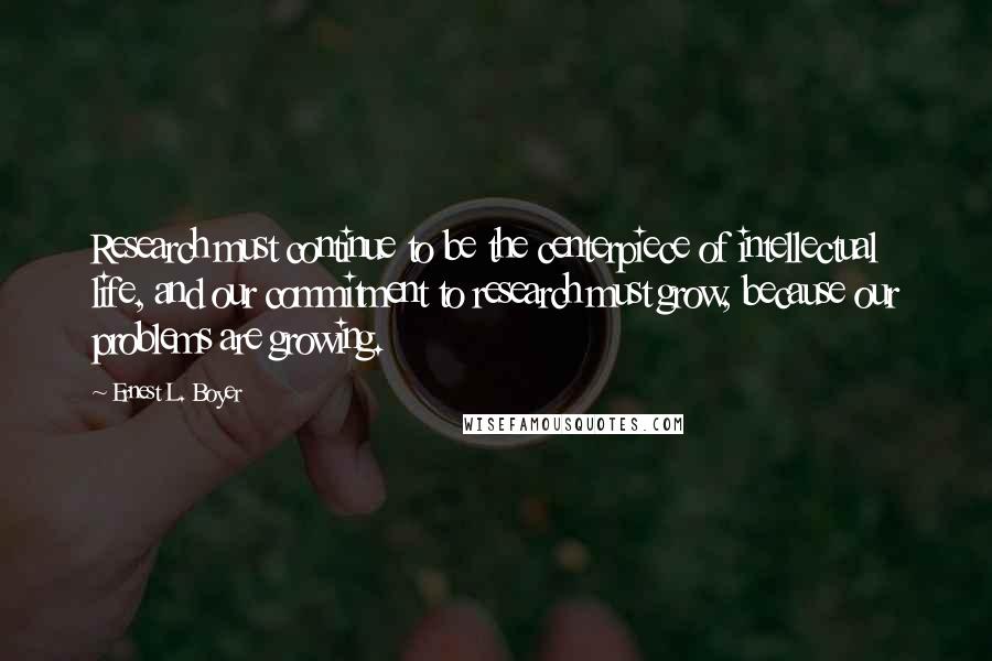 Ernest L. Boyer Quotes: Research must continue to be the centerpiece of intellectual life, and our commitment to research must grow, because our problems are growing.