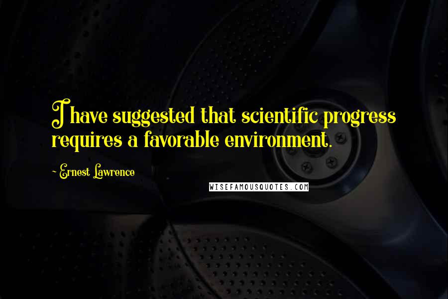 Ernest Lawrence Quotes: I have suggested that scientific progress requires a favorable environment.