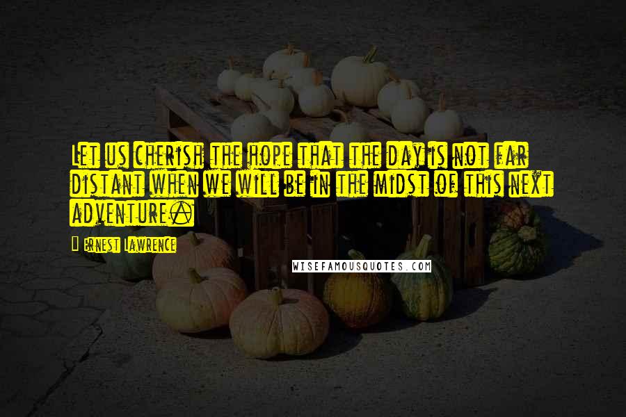 Ernest Lawrence Quotes: Let us cherish the hope that the day is not far distant when we will be in the midst of this next adventure.