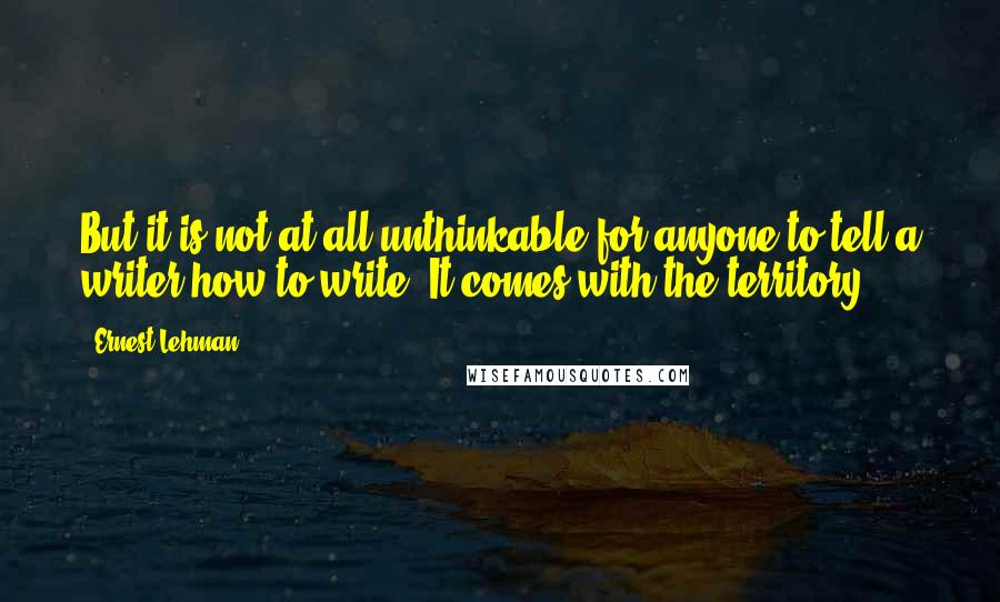 Ernest Lehman Quotes: But it is not at all unthinkable for anyone to tell a writer how to write. It comes with the territory.