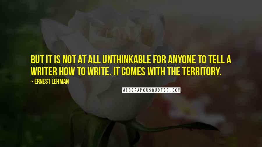 Ernest Lehman Quotes: But it is not at all unthinkable for anyone to tell a writer how to write. It comes with the territory.