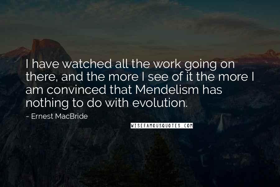 Ernest MacBride Quotes: I have watched all the work going on there, and the more I see of it the more I am convinced that Mendelism has nothing to do with evolution.