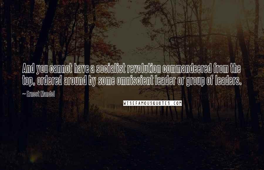 Ernest Mandel Quotes: And you cannot have a socialist revolution commandeered from the top, ordered around by some omniscient leader or group of leaders.