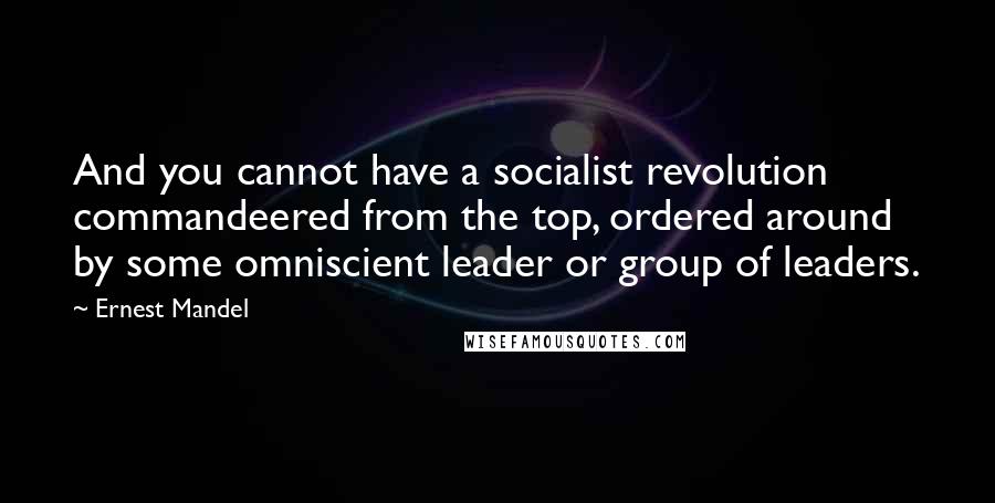 Ernest Mandel Quotes: And you cannot have a socialist revolution commandeered from the top, ordered around by some omniscient leader or group of leaders.