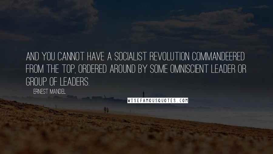 Ernest Mandel Quotes: And you cannot have a socialist revolution commandeered from the top, ordered around by some omniscient leader or group of leaders.