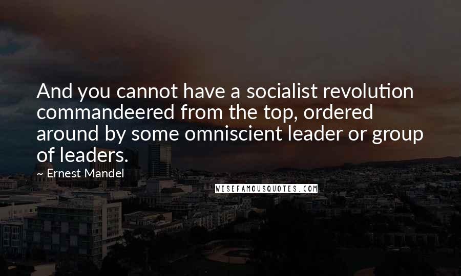 Ernest Mandel Quotes: And you cannot have a socialist revolution commandeered from the top, ordered around by some omniscient leader or group of leaders.