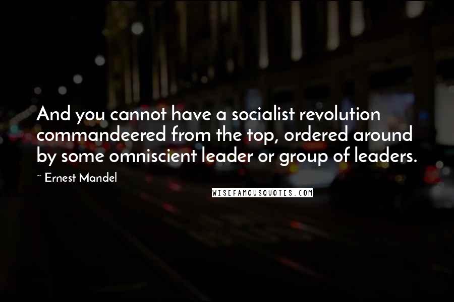 Ernest Mandel Quotes: And you cannot have a socialist revolution commandeered from the top, ordered around by some omniscient leader or group of leaders.