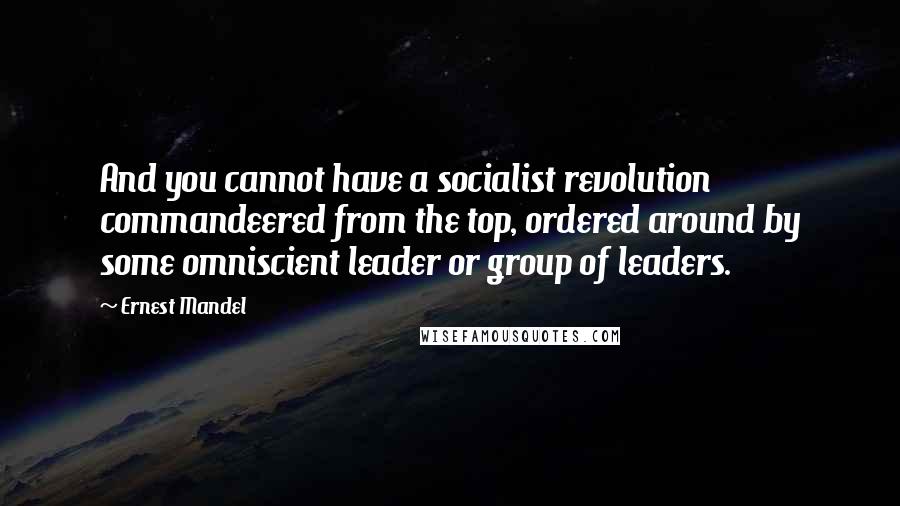 Ernest Mandel Quotes: And you cannot have a socialist revolution commandeered from the top, ordered around by some omniscient leader or group of leaders.