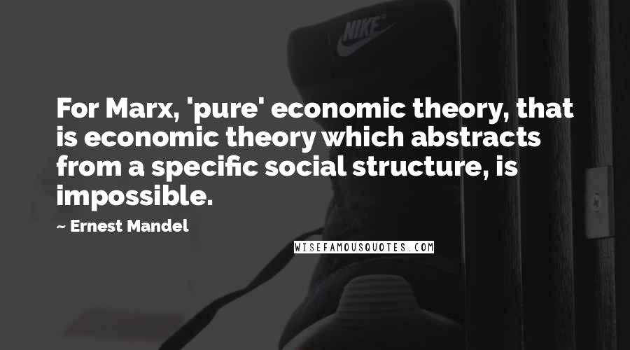 Ernest Mandel Quotes: For Marx, 'pure' economic theory, that is economic theory which abstracts from a specific social structure, is impossible.