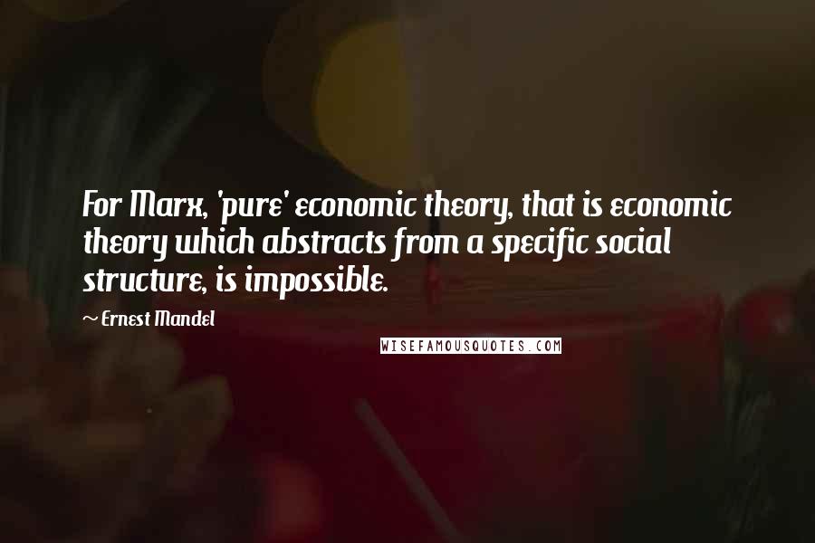 Ernest Mandel Quotes: For Marx, 'pure' economic theory, that is economic theory which abstracts from a specific social structure, is impossible.