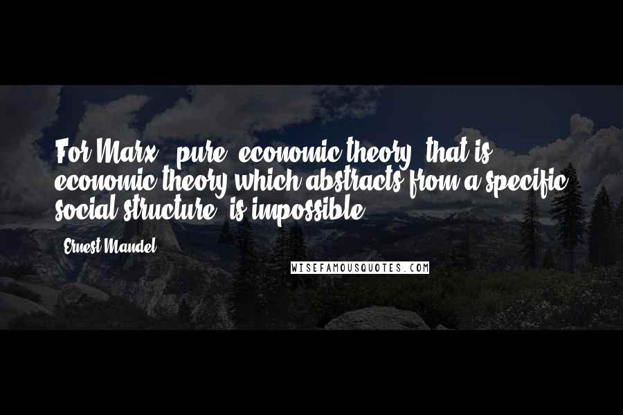 Ernest Mandel Quotes: For Marx, 'pure' economic theory, that is economic theory which abstracts from a specific social structure, is impossible.