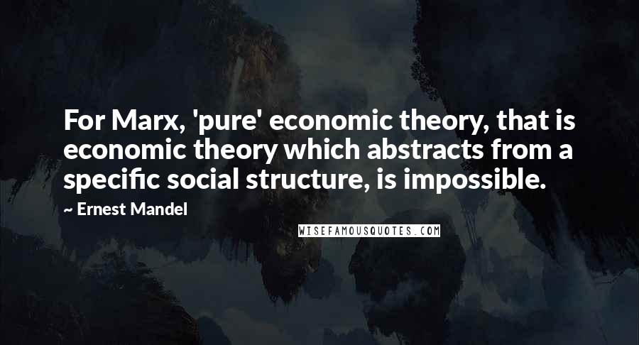 Ernest Mandel Quotes: For Marx, 'pure' economic theory, that is economic theory which abstracts from a specific social structure, is impossible.