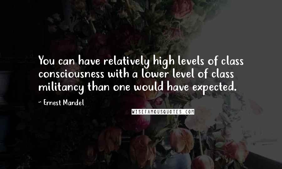 Ernest Mandel Quotes: You can have relatively high levels of class consciousness with a lower level of class militancy than one would have expected.