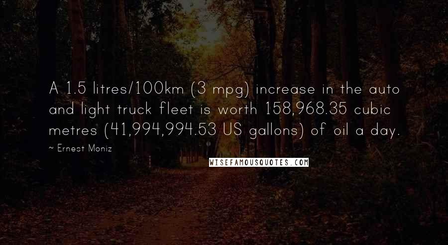 Ernest Moniz Quotes: A 1.5 litres/100km (3 mpg) increase in the auto and light truck fleet is worth 158,968.35 cubic metres (41,994,994.53 US gallons) of oil a day.