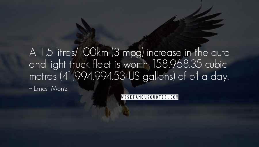 Ernest Moniz Quotes: A 1.5 litres/100km (3 mpg) increase in the auto and light truck fleet is worth 158,968.35 cubic metres (41,994,994.53 US gallons) of oil a day.