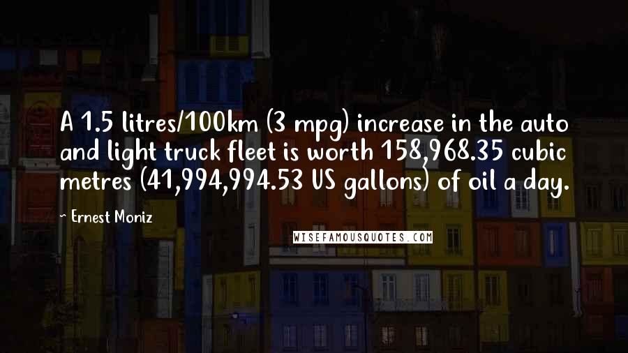 Ernest Moniz Quotes: A 1.5 litres/100km (3 mpg) increase in the auto and light truck fleet is worth 158,968.35 cubic metres (41,994,994.53 US gallons) of oil a day.