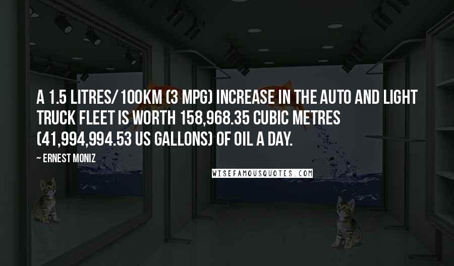 Ernest Moniz Quotes: A 1.5 litres/100km (3 mpg) increase in the auto and light truck fleet is worth 158,968.35 cubic metres (41,994,994.53 US gallons) of oil a day.