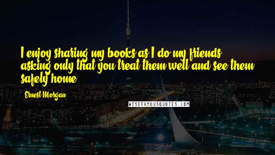 Ernest Morgan Quotes: I enjoy sharing my books as I do my friends, asking only that you treat them well and see them safely home.