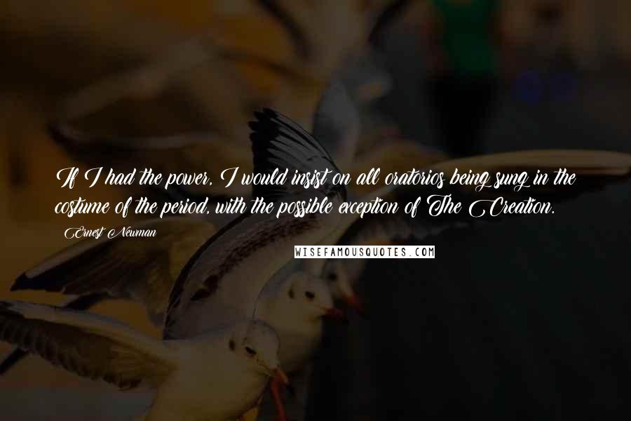 Ernest Newman Quotes: If I had the power, I would insist on all oratorios being sung in the costume of the period, with the possible exception of The Creation.