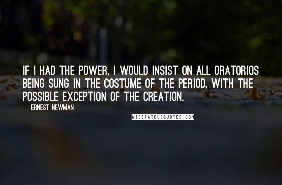 Ernest Newman Quotes: If I had the power, I would insist on all oratorios being sung in the costume of the period, with the possible exception of The Creation.