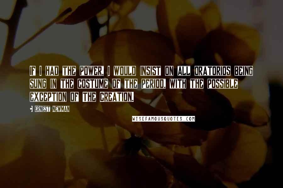 Ernest Newman Quotes: If I had the power, I would insist on all oratorios being sung in the costume of the period, with the possible exception of The Creation.
