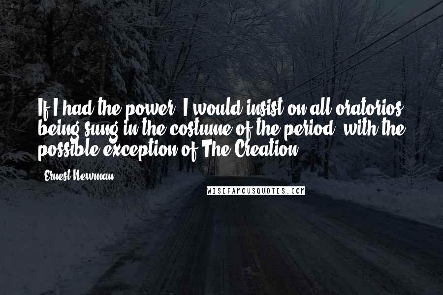 Ernest Newman Quotes: If I had the power, I would insist on all oratorios being sung in the costume of the period, with the possible exception of The Creation.