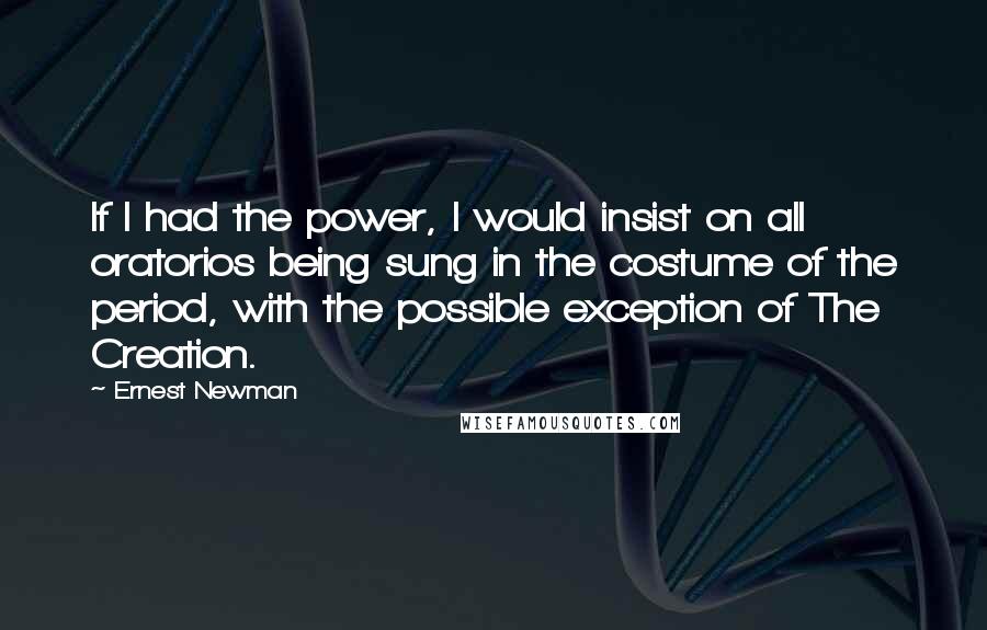 Ernest Newman Quotes: If I had the power, I would insist on all oratorios being sung in the costume of the period, with the possible exception of The Creation.